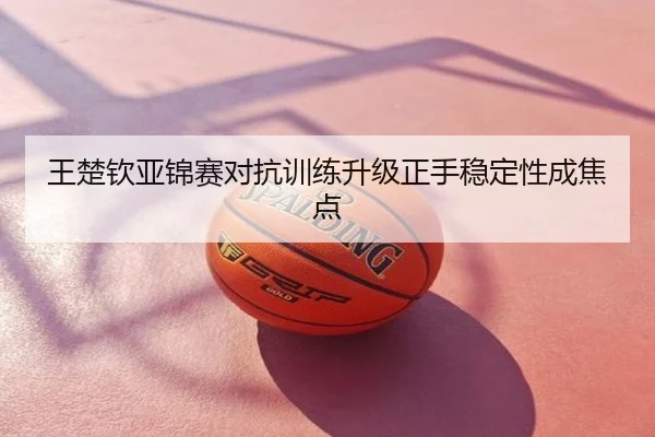王楚钦亚锦赛对抗训练升级正手稳定性成焦点